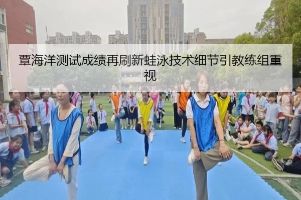 覃海洋测试成绩再刷新蛙泳技术细节引教练组重视（kaiyun）